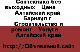 Сантехника без выходных › Цена ­ 500 - Алтайский край, Барнаул г. Строительство и ремонт » Услуги   . Алтайский край